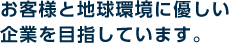 お客様と地球環境に優しい企業を目指しています。