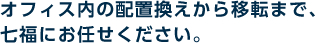 オフィス内の配置換えから移転まで、七福にお任せください。